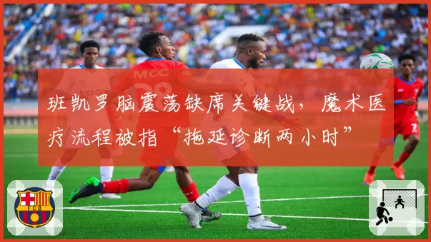 班凯罗脑震荡缺席关键战,魔术医疗流程被指“拖延诊断两小时”