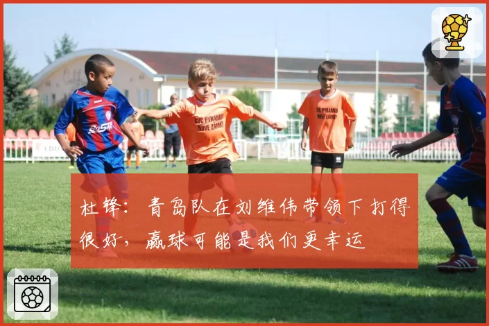 杜锋:青岛队在刘维伟带领下打得很好,赢球可能是我们更幸运