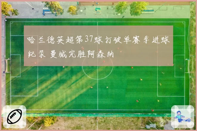 哈兰德英超第37球打破单赛季进球纪录 曼城完胜阿森纳