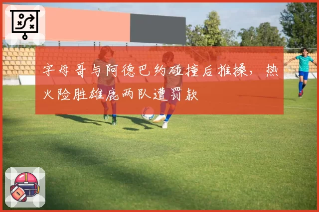 字母哥与阿德巴约碰撞后推搡,热火险胜雄鹿两队遭罚款