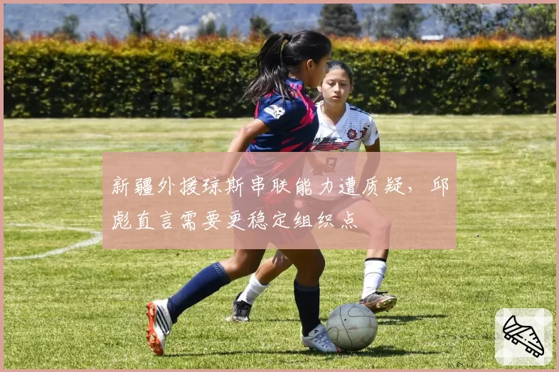 新疆外援琼斯串联能力遭质疑,邱彪直言需要更稳定组织点