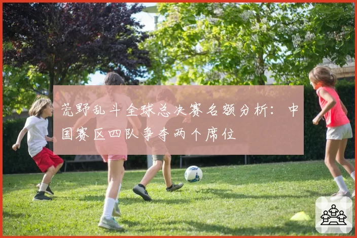 荒野乱斗全球总决赛名额分析:中国赛区四队争夺两个席位