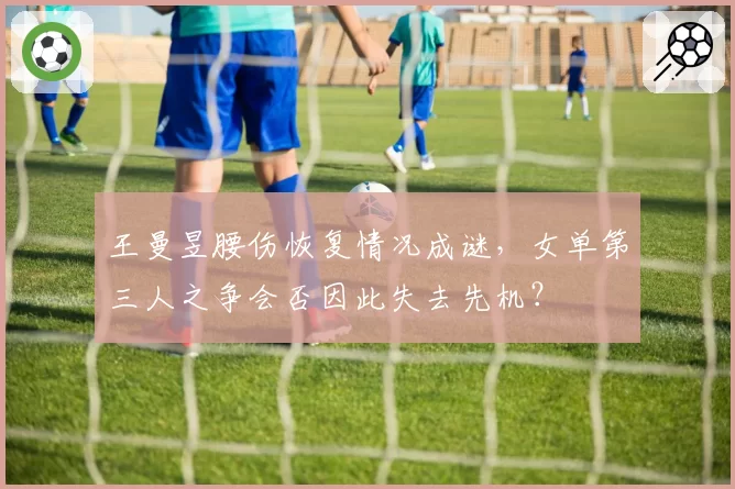 王曼昱腰伤恢复情况成谜,女单第三人之争会否因此失去先机?