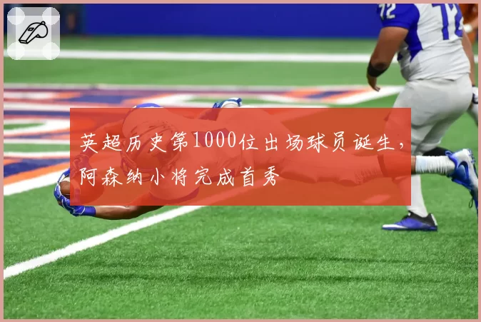 英超历史第1000位出场球员诞生,阿森纳小将完成首秀