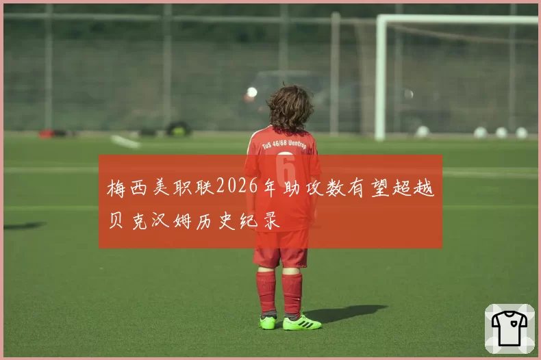 梅西美职联2026年助攻数有望超越贝克汉姆历史纪录