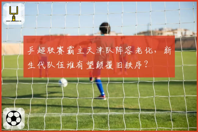 乒超联赛霸主天津队阵容老化，新生代队伍谁有望颠覆旧秩序？