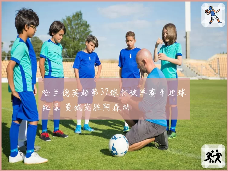 哈兰德英超第37球打破单赛季进球纪录 曼城完胜阿森纳