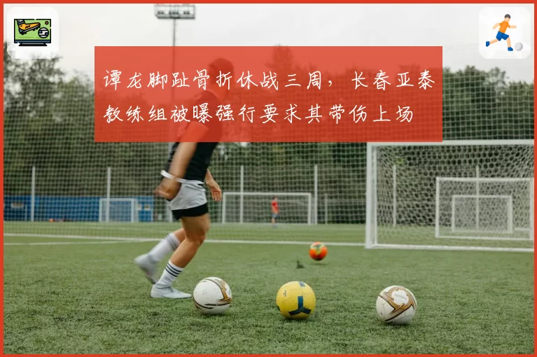 谭龙脚趾骨折休战三周，长春亚泰教练组被曝强行要求其带伤上场