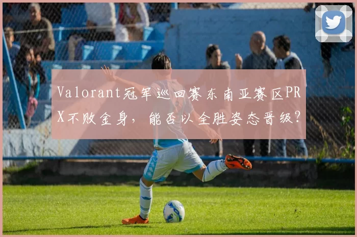 Valorant冠军巡回赛东南亚赛区PRX不败金身,能否以全胜姿态晋级?