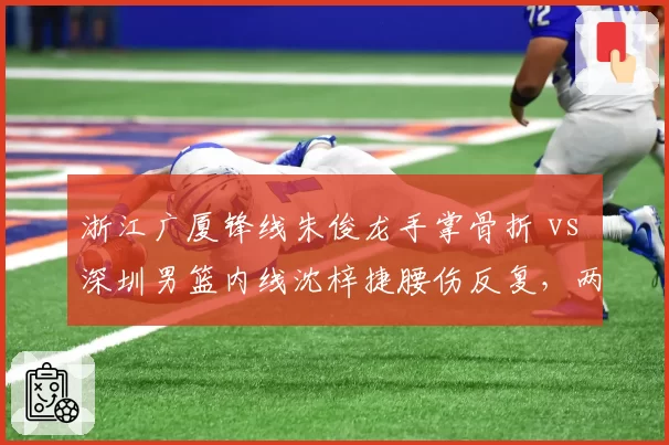 浙江广厦锋线朱俊龙手掌骨折 vs 深圳男篮内线沈梓捷腰伤反复,两支季后赛球队核心伤停时间对比