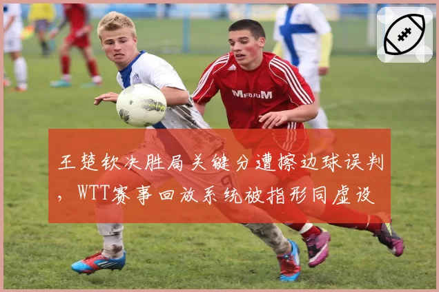 王楚钦决胜局关键分遭擦边球误判,WTT赛事回放系统被指形同虚设